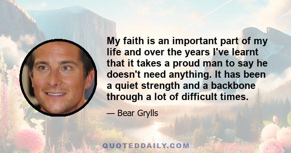 My faith is an important part of my life and over the years I've learnt that it takes a proud man to say he doesn't need anything. It has been a quiet strength and a backbone through a lot of difficult times.