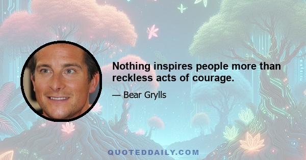 Nothing inspires people more than reckless acts of courage.