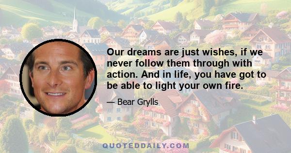 Our dreams are just wishes, if we never follow them through with action. And in life, you have got to be able to light your own fire.