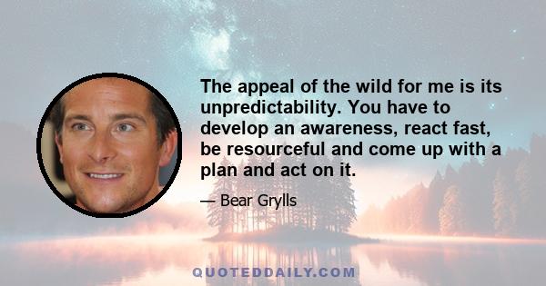 The appeal of the wild for me is its unpredictability. You have to develop an awareness, react fast, be resourceful and come up with a plan and act on it.