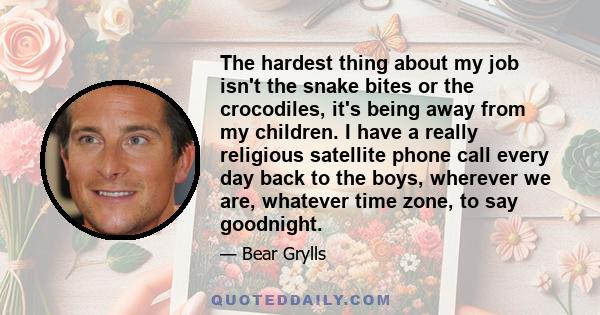 The hardest thing about my job isn't the snake bites or the crocodiles, it's being away from my children. I have a really religious satellite phone call every day back to the boys, wherever we are, whatever time zone,