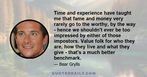 Time and experience have taught me that fame and money very rarely go to the worthy, by the way - hence we shouldn't ever be too impressed by either of those impostors. Value folk for who they are, how they live and