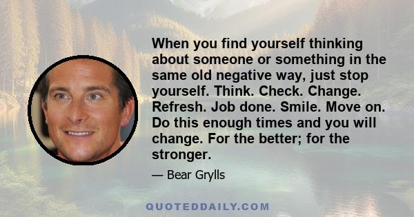 When you find yourself thinking about someone or something in the same old negative way, just stop yourself. Think. Check. Change. Refresh. Job done. Smile. Move on. Do this enough times and you will change. For the