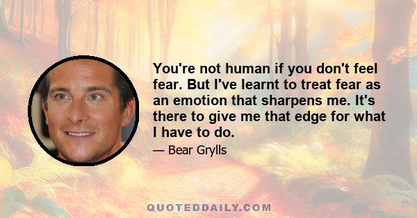 You're not human if you don't feel fear. But I've learnt to treat fear as an emotion that sharpens me. It's there to give me that edge for what I have to do.