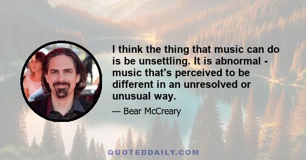 I think the thing that music can do is be unsettling. It is abnormal - music that's perceived to be different in an unresolved or unusual way.