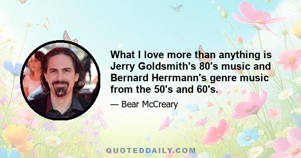 What I love more than anything is Jerry Goldsmith's 80's music and Bernard Herrmann's genre music from the 50's and 60's.