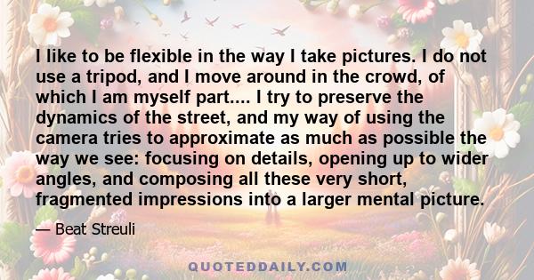 I like to be flexible in the way I take pictures. I do not use a tripod, and I move around in the crowd, of which I am myself part.... I try to preserve the dynamics of the street, and my way of using the camera tries