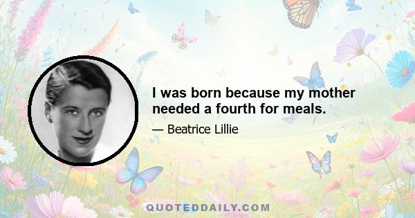 I was born because my mother needed a fourth for meals.