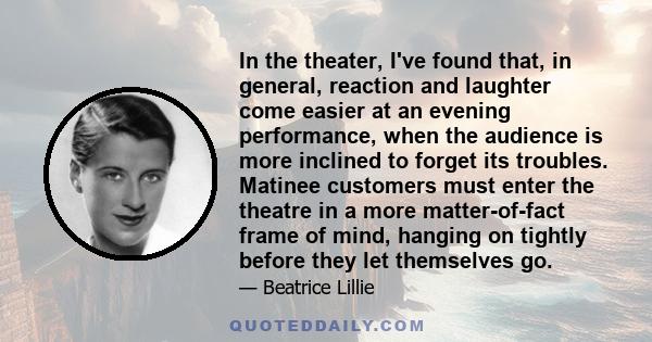 In the theater, I've found that, in general, reaction and laughter come easier at an evening performance, when the audience is more inclined to forget its troubles. Matinee customers must enter the theatre in a more