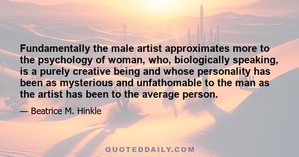 Fundamentally the male artist approximates more to the psychology of woman, who, biologically speaking, is a purely creative being and whose personality has been as mysterious and unfathomable to the man as the artist