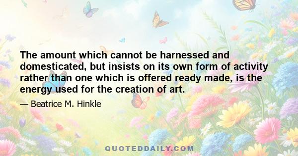 The amount which cannot be harnessed and domesticated, but insists on its own form of activity rather than one which is offered ready made, is the energy used for the creation of art.