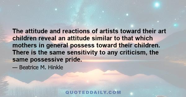 The attitude and reactions of artists toward their art children reveal an attitude similar to that which mothers in general possess toward their children. There is the same sensitivity to any criticism, the same