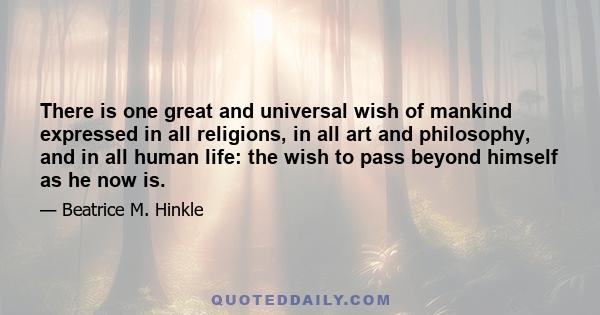 There is one great and universal wish of mankind expressed in all religions, in all art and philosophy, and in all human life: the wish to pass beyond himself as he now is.