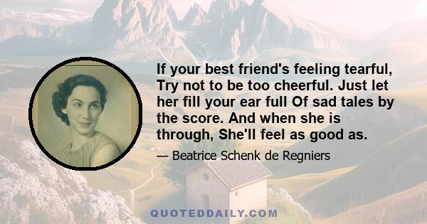 If your best friend's feeling tearful, Try not to be too cheerful. Just let her fill your ear full Of sad tales by the score. And when she is through, She'll feel as good as.