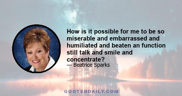 How is it possible for me to be so miserable and embarrassed and humiliated and beaten an function still talk and smile and concentrate?