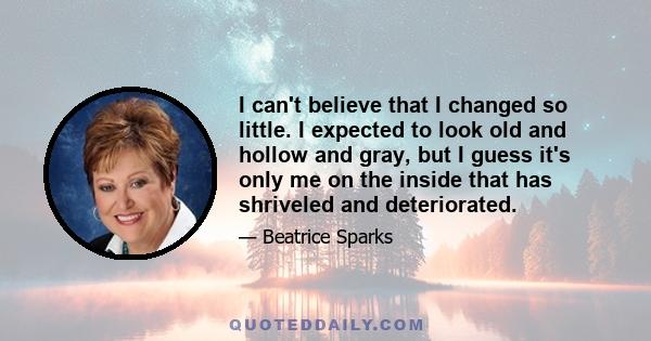 I can't believe that I changed so little. I expected to look old and hollow and gray, but I guess it's only me on the inside that has shriveled and deteriorated.