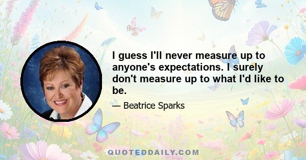 I guess I'll never measure up to anyone's expectations. I surely don't measure up to what I'd like to be.