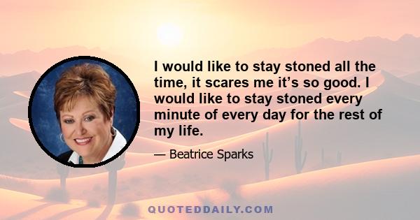 I would like to stay stoned all the time, it scares me it’s so good. I would like to stay stoned every minute of every day for the rest of my life.