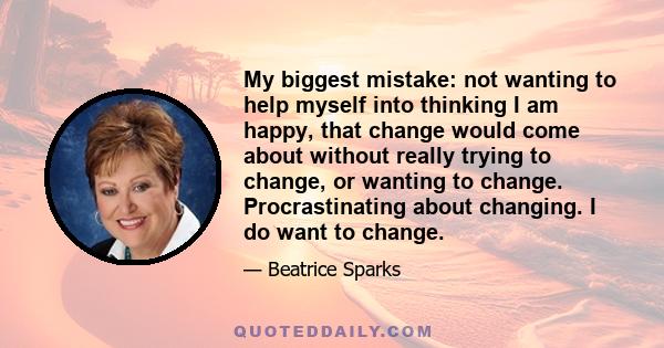 My biggest mistake: not wanting to help myself into thinking I am happy, that change would come about without really trying to change, or wanting to change. Procrastinating about changing. I do want to change.