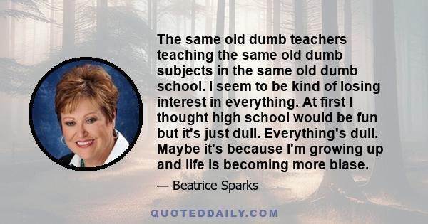 The same old dumb teachers teaching the same old dumb subjects in the same old dumb school. I seem to be kind of losing interest in everything. At first I thought high school would be fun but it's just dull.