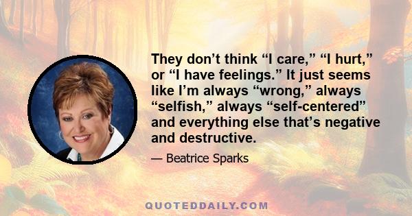 They don’t think “I care,” “I hurt,” or “I have feelings.” It just seems like I’m always “wrong,” always “selfish,” always “self-centered” and everything else that’s negative and destructive.