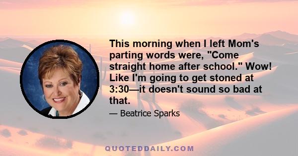 This morning when I left Mom's parting words were, Come straight home after school. Wow! Like I'm going to get stoned at 3:30—it doesn't sound so bad at that.