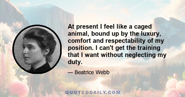 At present I feel like a caged animal, bound up by the luxury, comfort and respectability of my position. I can't get the training that I want without neglecting my duty.