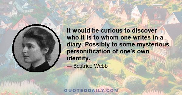 It would be curious to discover who it is to whom one writes in a diary. Possibly to some mysterious personification of one's own identity.