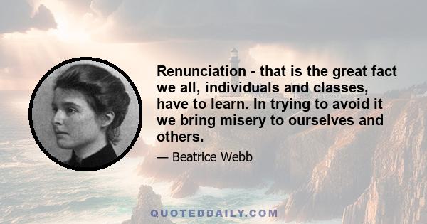 Renunciation - that is the great fact we all, individuals and classes, have to learn. In trying to avoid it we bring misery to ourselves and others.