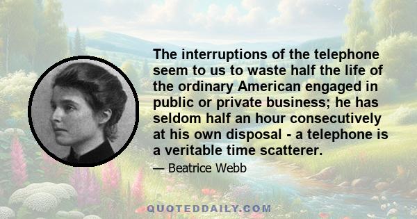 The interruptions of the telephone seem to us to waste half the life of the ordinary American engaged in public or private business; he has seldom half an hour consecutively at his own disposal - a telephone is a