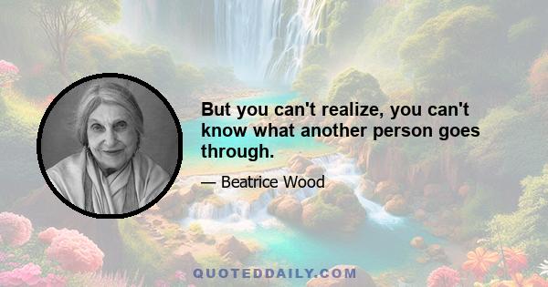 But you can't realize, you can't know what another person goes through.