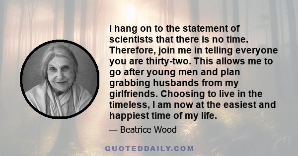 I hang on to the statement of scientists that there is no time. Therefore, join me in telling everyone you are thirty-two. This allows me to go after young men and plan grabbing husbands from my girlfriends. Choosing to 