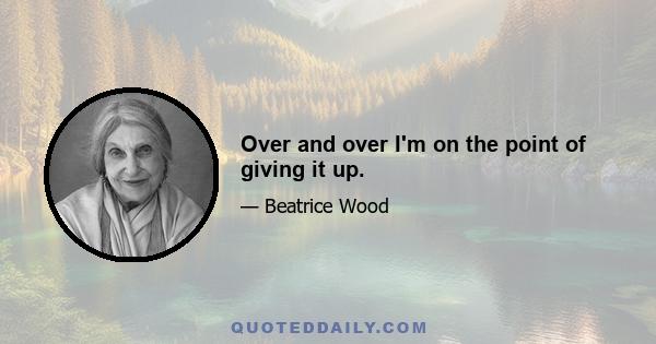 Over and over I'm on the point of giving it up.