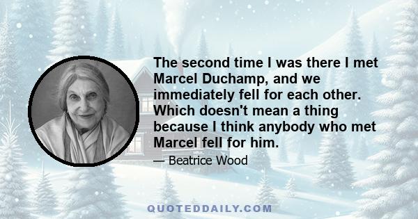 The second time I was there I met Marcel Duchamp, and we immediately fell for each other. Which doesn't mean a thing because I think anybody who met Marcel fell for him.