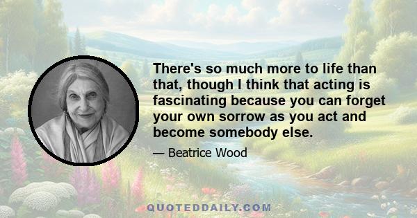 There's so much more to life than that, though I think that acting is fascinating because you can forget your own sorrow as you act and become somebody else.