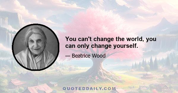 You can't change the world, you can only change yourself.