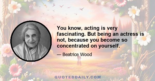 You know, acting is very fascinating. But being an actress is not, because you become so concentrated on yourself.