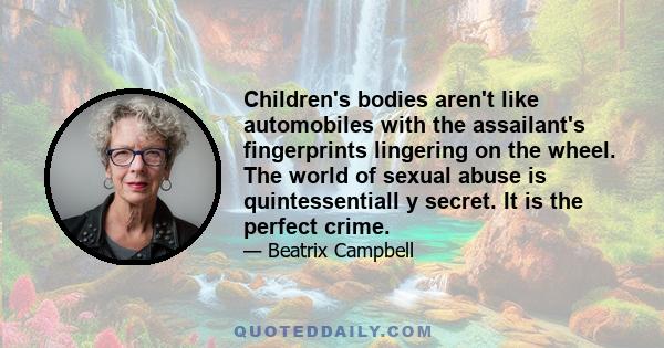 Children's bodies aren't like automobiles with the assailant's fingerprints lingering on the wheel. The world of sexual abuse is quintessentiall y secret. It is the perfect crime.