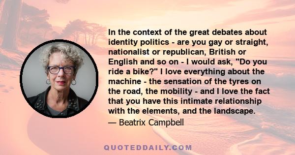 In the context of the great debates about identity politics - are you gay or straight, nationalist or republican, British or English and so on - I would ask, Do you ride a bike? I love everything about the machine - the 