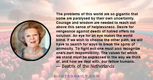 The problems of this world are so gigantic that some are paralysed by their own uncertainty. Courage and wisdom are needed to reach out above this sense of helplessness. Desire for vengeance against deeds of hatred