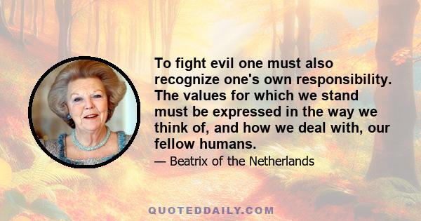 To fight evil one must also recognize one's own responsibility. The values for which we stand must be expressed in the way we think of, and how we deal with, our fellow humans.