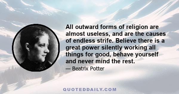 All outward forms of religion are almost useless, and are the causes of endless strife. Believe there is a great power silently working all things for good, behave yourself and never mind the rest.