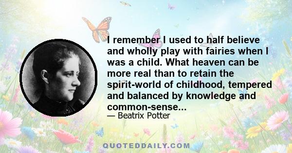 I remember I used to half believe and wholly play with fairies when I was a child. What heaven can be more real than to retain the spirit-world of childhood, tempered and balanced by knowledge and common-sense...