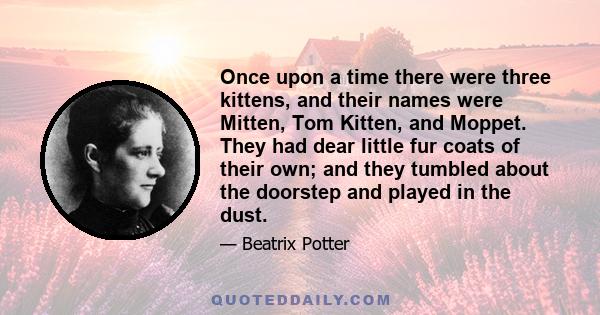 Once upon a time there were three kittens, and their names were Mitten, Tom Kitten, and Moppet. They had dear little fur coats of their own; and they tumbled about the doorstep and played in the dust.