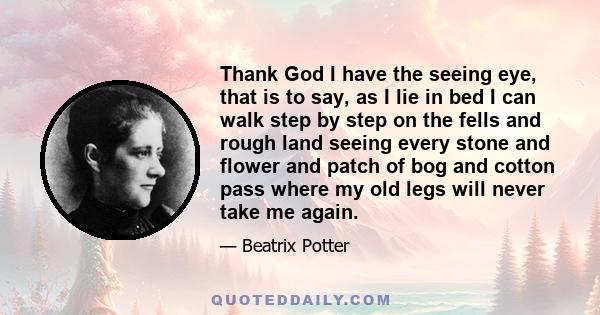 Thank God I have the seeing eye, that is to say, as I lie in bed I can walk step by step on the fells and rough land seeing every stone and flower and patch of bog and cotton pass where my old legs will never take me