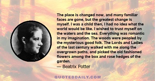 The place is changed now, and many familiar faces are gone, but the greatest change is myself. I was a child then, I had no idea what the world would be like. I wished to trust myself on the waters and the sea.