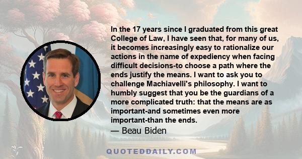 In the 17 years since I graduated from this great College of Law, I have seen that, for many of us, it becomes increasingly easy to rationalize our actions in the name of expediency when facing difficult decisions-to