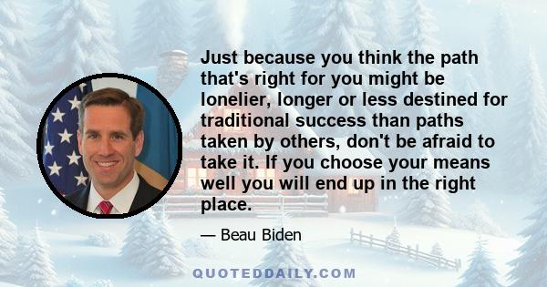 Just because you think the path that's right for you might be lonelier, longer or less destined for traditional success than paths taken by others, don't be afraid to take it. If you choose your means well you will end