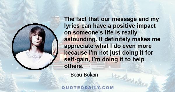 The fact that our message and my lyrics can have a positive impact on someone's life is really astounding. It definitely makes me appreciate what I do even more because I'm not just doing it for self-gain, I'm doing it
