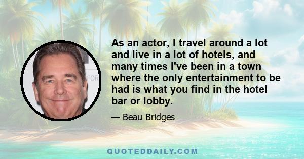 As an actor, I travel around a lot and live in a lot of hotels, and many times I've been in a town where the only entertainment to be had is what you find in the hotel bar or lobby.